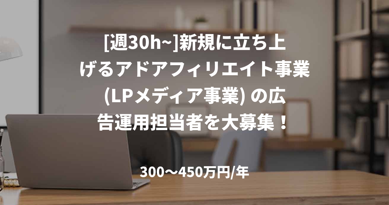 [週30h~]新規に立ち上げるアドアフィリエイト事業(LPメディア事業) の広告運用担当者を大募集！