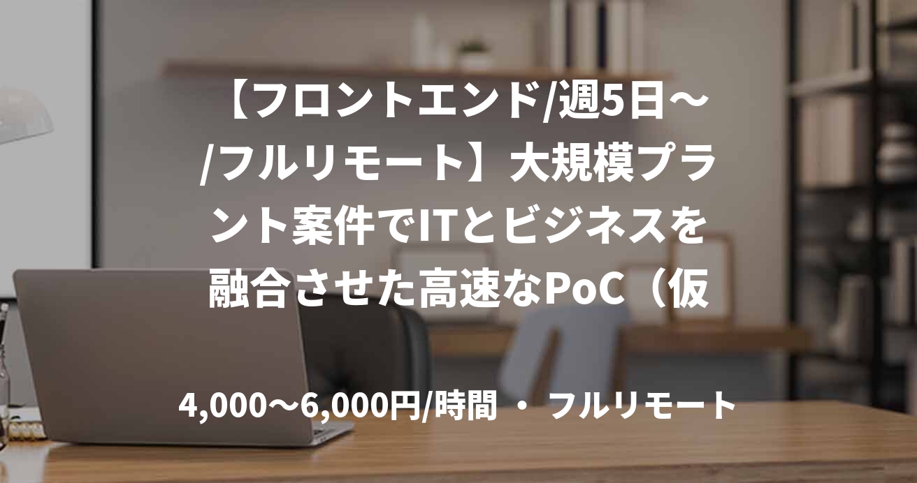 【フロントエンド/週5日～/フルリモート】大規模プラント案件でITとビジネスを融合させた高速なPoC（仮説検証）案件