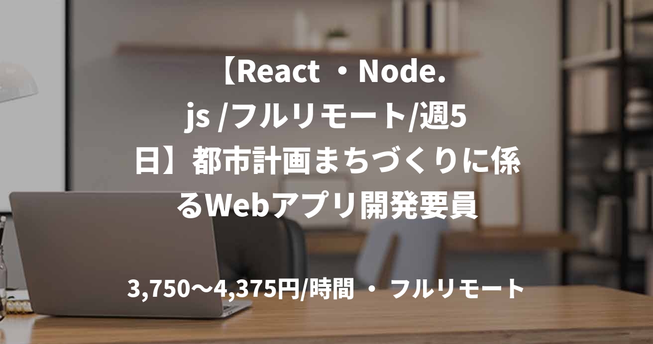 【React ・Node.js /フルリモート/週5日】都市計画まちづくりに係るWebアプリ開発要員