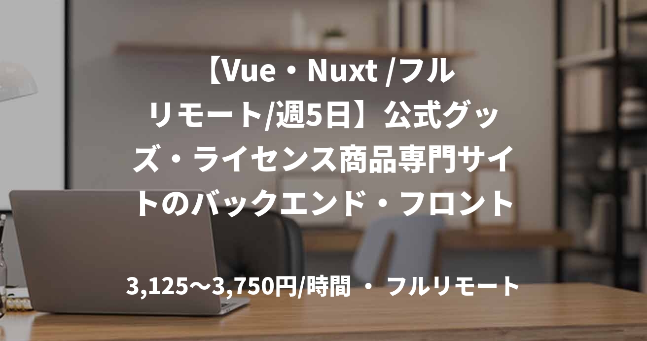 【Vue・Nuxt /フルリモート/週5日】公式グッズ・ライセンス商品専門サイトのバックエンド・フロントエンド開発支援