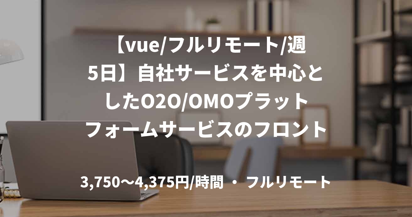 【vue/フルリモート/週5日】自社サービスを中心としたO2O/OMOプラットフォームサービスのフロントエンジニア