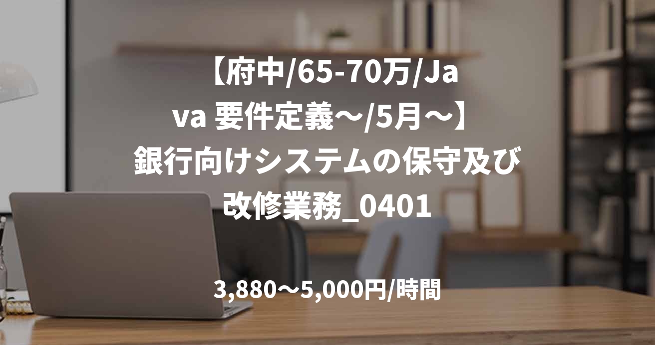 【府中/65-70万/Java 要件定義～/5月～】銀行向けシステムの保守及び改修業務_0401