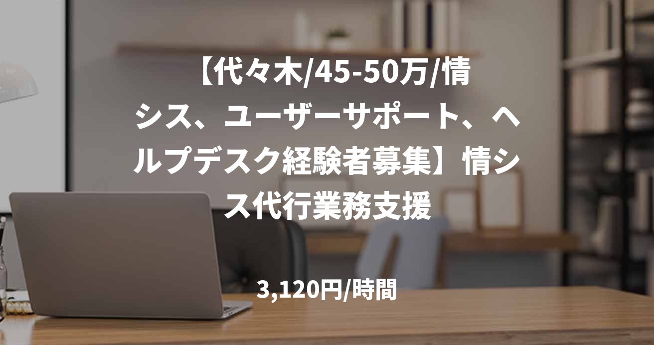 【代々木/45-50万/情シス、ユーザーサポート、ヘルプデスク経験者募集】情シス代行業務支援