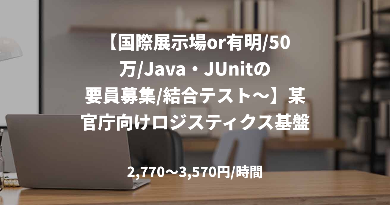 【国際展示場or有明/50万/Java・JUnitの要員募集/結合テスト～】某官庁向けロジスティクス基盤周辺機能開発_0501