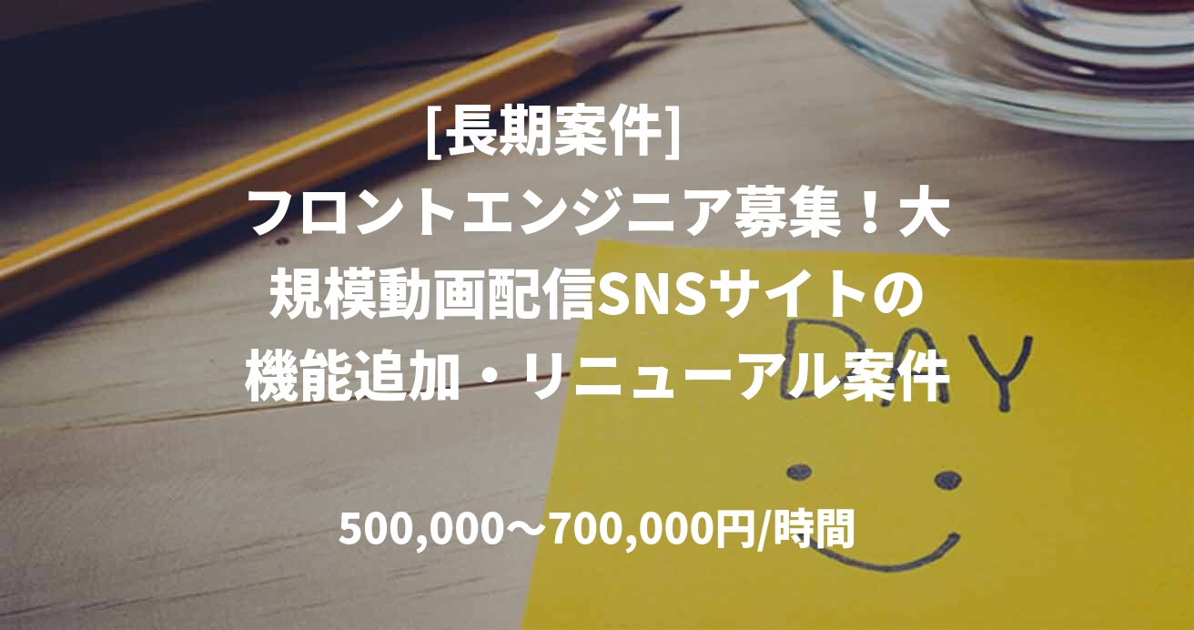 [長期案件]       フロントエンジニア募集！大規模動画配信SNSサイトの機能追加・リニューアル案件□準委任契約：￥500,000-700,000円/月　(140 ~ 180時間 )