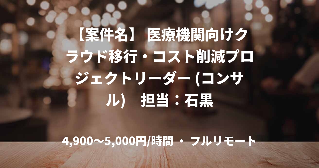 【案件名】 医療機関向けクラウド移行・コスト削減プロジェクトリーダー (コンサル)　担当：石黒