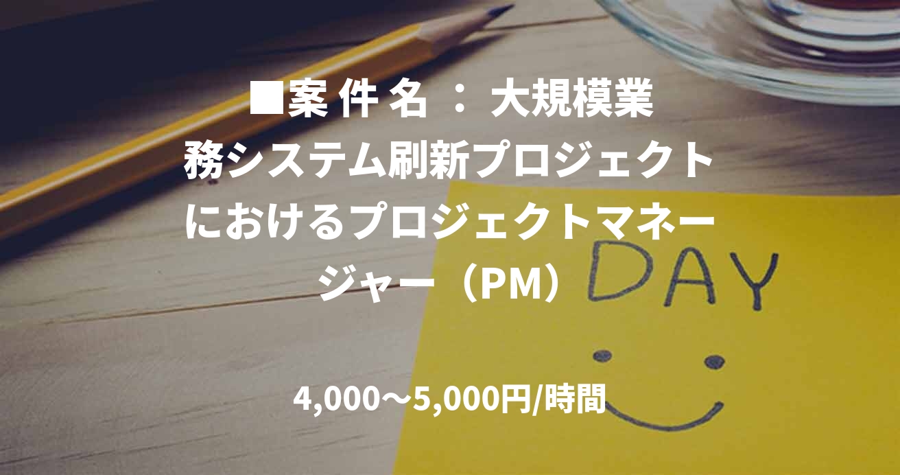 ■案 件 名 ： 大規模業務システム刷新プロジェクトにおけるプロジェクトマネージャー（PM）