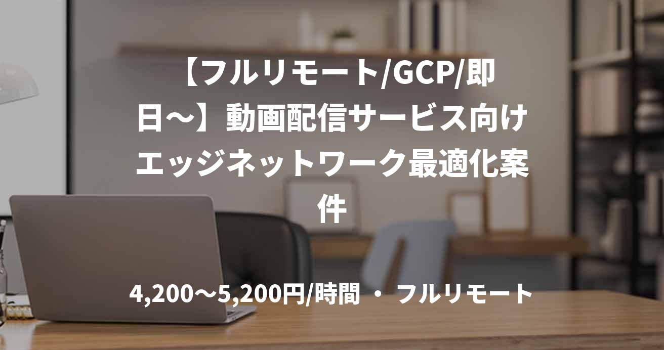 【フルリモート/GCP/即日〜】動画配信サービス向けエッジネットワーク最適化案件